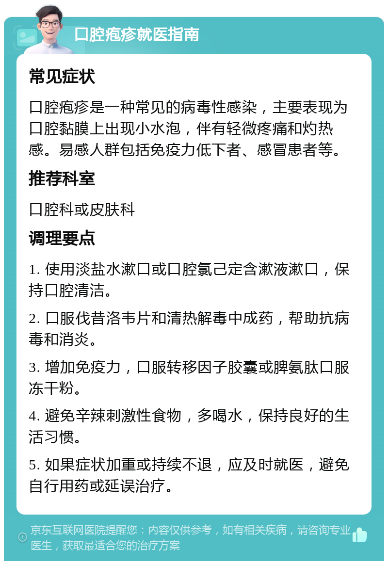 口腔疱疹就医指南 常见症状 口腔疱疹是一种常见的病毒性感染，主要表现为口腔黏膜上出现小水泡，伴有轻微疼痛和灼热感。易感人群包括免疫力低下者、感冒患者等。 推荐科室 口腔科或皮肤科 调理要点 1. 使用淡盐水漱口或口腔氯己定含漱液漱口，保持口腔清洁。 2. 口服伐昔洛韦片和清热解毒中成药，帮助抗病毒和消炎。 3. 增加免疫力，口服转移因子胶囊或脾氨肽口服冻干粉。 4. 避免辛辣刺激性食物，多喝水，保持良好的生活习惯。 5. 如果症状加重或持续不退，应及时就医，避免自行用药或延误治疗。