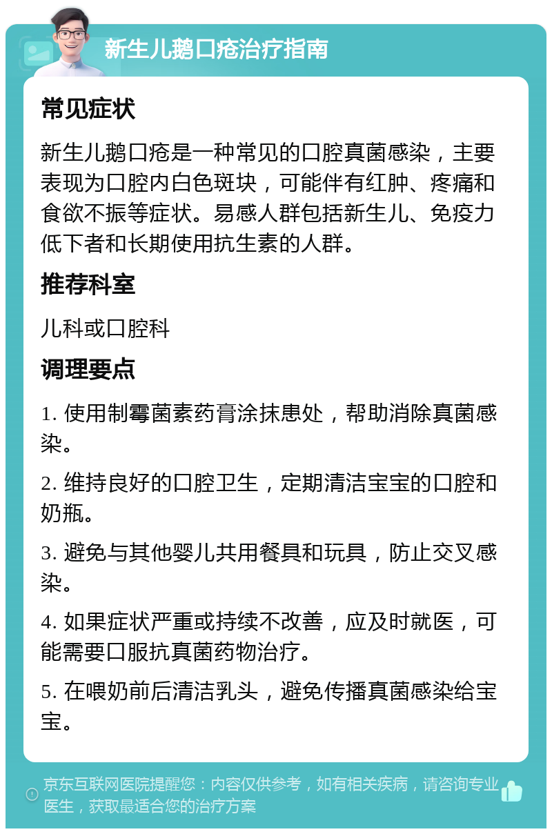 新生儿鹅口疮治疗指南 常见症状 新生儿鹅口疮是一种常见的口腔真菌感染，主要表现为口腔内白色斑块，可能伴有红肿、疼痛和食欲不振等症状。易感人群包括新生儿、免疫力低下者和长期使用抗生素的人群。 推荐科室 儿科或口腔科 调理要点 1. 使用制霉菌素药膏涂抹患处，帮助消除真菌感染。 2. 维持良好的口腔卫生，定期清洁宝宝的口腔和奶瓶。 3. 避免与其他婴儿共用餐具和玩具，防止交叉感染。 4. 如果症状严重或持续不改善，应及时就医，可能需要口服抗真菌药物治疗。 5. 在喂奶前后清洁乳头，避免传播真菌感染给宝宝。