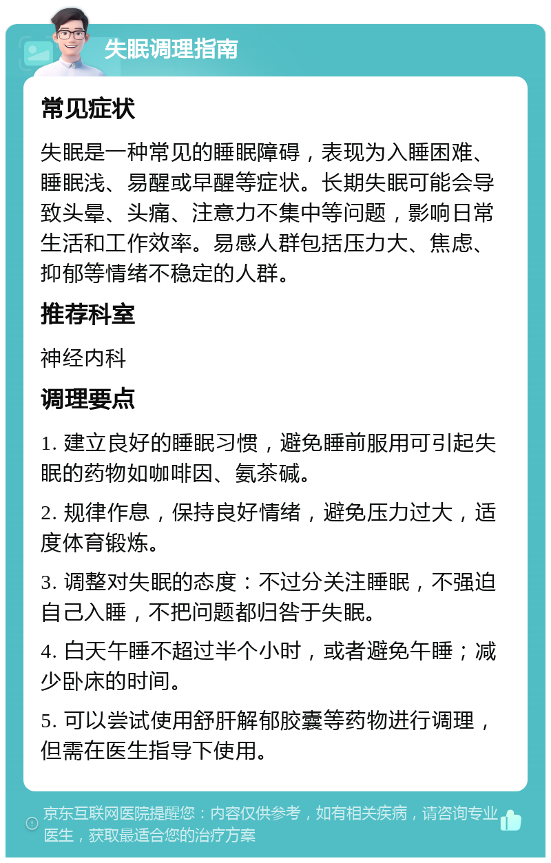 失眠调理指南 常见症状 失眠是一种常见的睡眠障碍，表现为入睡困难、睡眠浅、易醒或早醒等症状。长期失眠可能会导致头晕、头痛、注意力不集中等问题，影响日常生活和工作效率。易感人群包括压力大、焦虑、抑郁等情绪不稳定的人群。 推荐科室 神经内科 调理要点 1. 建立良好的睡眠习惯，避免睡前服用可引起失眠的药物如咖啡因、氨茶碱。 2. 规律作息，保持良好情绪，避免压力过大，适度体育锻炼。 3. 调整对失眠的态度：不过分关注睡眠，不强迫自己入睡，不把问题都归咎于失眠。 4. 白天午睡不超过半个小时，或者避免午睡；减少卧床的时间。 5. 可以尝试使用舒肝解郁胶囊等药物进行调理，但需在医生指导下使用。