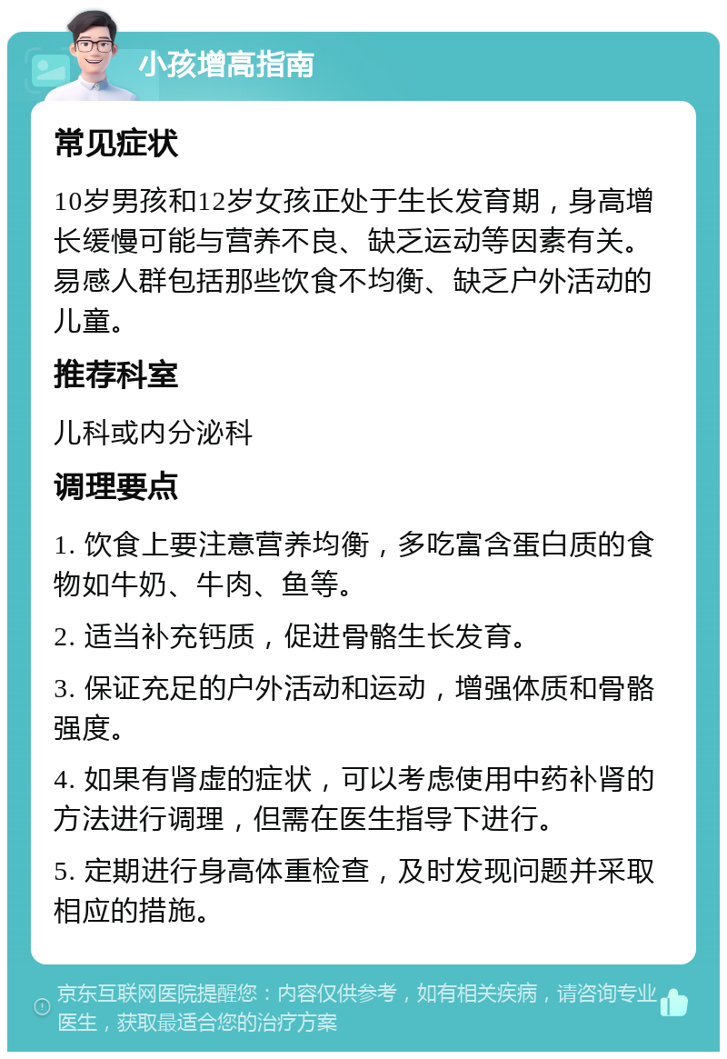 小孩增高指南 常见症状 10岁男孩和12岁女孩正处于生长发育期，身高增长缓慢可能与营养不良、缺乏运动等因素有关。易感人群包括那些饮食不均衡、缺乏户外活动的儿童。 推荐科室 儿科或内分泌科 调理要点 1. 饮食上要注意营养均衡，多吃富含蛋白质的食物如牛奶、牛肉、鱼等。 2. 适当补充钙质，促进骨骼生长发育。 3. 保证充足的户外活动和运动，增强体质和骨骼强度。 4. 如果有肾虚的症状，可以考虑使用中药补肾的方法进行调理，但需在医生指导下进行。 5. 定期进行身高体重检查，及时发现问题并采取相应的措施。