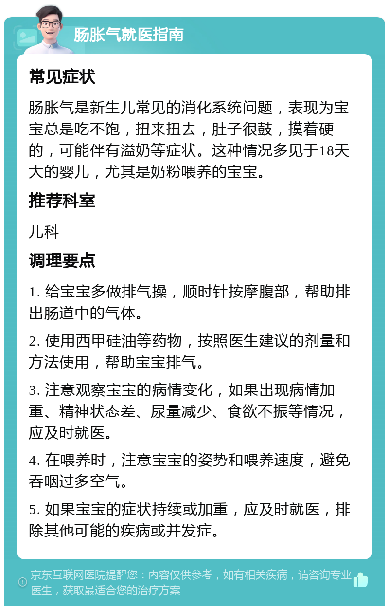 肠胀气就医指南 常见症状 肠胀气是新生儿常见的消化系统问题，表现为宝宝总是吃不饱，扭来扭去，肚子很鼓，摸着硬的，可能伴有溢奶等症状。这种情况多见于18天大的婴儿，尤其是奶粉喂养的宝宝。 推荐科室 儿科 调理要点 1. 给宝宝多做排气操，顺时针按摩腹部，帮助排出肠道中的气体。 2. 使用西甲硅油等药物，按照医生建议的剂量和方法使用，帮助宝宝排气。 3. 注意观察宝宝的病情变化，如果出现病情加重、精神状态差、尿量减少、食欲不振等情况，应及时就医。 4. 在喂养时，注意宝宝的姿势和喂养速度，避免吞咽过多空气。 5. 如果宝宝的症状持续或加重，应及时就医，排除其他可能的疾病或并发症。