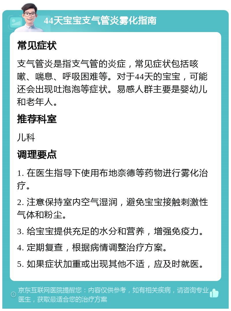 44天宝宝支气管炎雾化指南 常见症状 支气管炎是指支气管的炎症，常见症状包括咳嗽、喘息、呼吸困难等。对于44天的宝宝，可能还会出现吐泡泡等症状。易感人群主要是婴幼儿和老年人。 推荐科室 儿科 调理要点 1. 在医生指导下使用布地奈德等药物进行雾化治疗。 2. 注意保持室内空气湿润，避免宝宝接触刺激性气体和粉尘。 3. 给宝宝提供充足的水分和营养，增强免疫力。 4. 定期复查，根据病情调整治疗方案。 5. 如果症状加重或出现其他不适，应及时就医。