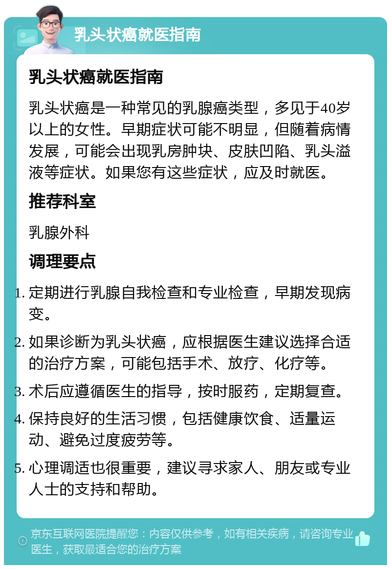 乳头状癌就医指南 乳头状癌就医指南 乳头状癌是一种常见的乳腺癌类型，多见于40岁以上的女性。早期症状可能不明显，但随着病情发展，可能会出现乳房肿块、皮肤凹陷、乳头溢液等症状。如果您有这些症状，应及时就医。 推荐科室 乳腺外科 调理要点 定期进行乳腺自我检查和专业检查，早期发现病变。 如果诊断为乳头状癌，应根据医生建议选择合适的治疗方案，可能包括手术、放疗、化疗等。 术后应遵循医生的指导，按时服药，定期复查。 保持良好的生活习惯，包括健康饮食、适量运动、避免过度疲劳等。 心理调适也很重要，建议寻求家人、朋友或专业人士的支持和帮助。