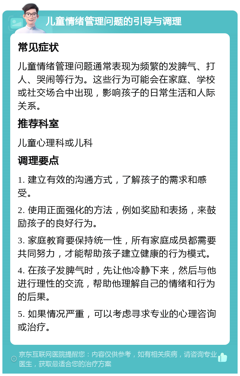 儿童情绪管理问题的引导与调理 常见症状 儿童情绪管理问题通常表现为频繁的发脾气、打人、哭闹等行为。这些行为可能会在家庭、学校或社交场合中出现，影响孩子的日常生活和人际关系。 推荐科室 儿童心理科或儿科 调理要点 1. 建立有效的沟通方式，了解孩子的需求和感受。 2. 使用正面强化的方法，例如奖励和表扬，来鼓励孩子的良好行为。 3. 家庭教育要保持统一性，所有家庭成员都需要共同努力，才能帮助孩子建立健康的行为模式。 4. 在孩子发脾气时，先让他冷静下来，然后与他进行理性的交流，帮助他理解自己的情绪和行为的后果。 5. 如果情况严重，可以考虑寻求专业的心理咨询或治疗。