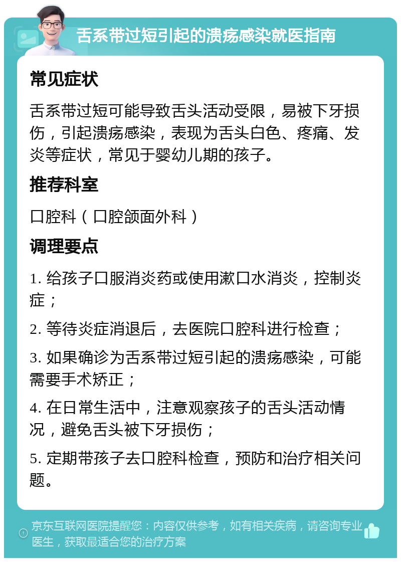 舌系带过短引起的溃疡感染就医指南 常见症状 舌系带过短可能导致舌头活动受限，易被下牙损伤，引起溃疡感染，表现为舌头白色、疼痛、发炎等症状，常见于婴幼儿期的孩子。 推荐科室 口腔科（口腔颌面外科） 调理要点 1. 给孩子口服消炎药或使用漱口水消炎，控制炎症； 2. 等待炎症消退后，去医院口腔科进行检查； 3. 如果确诊为舌系带过短引起的溃疡感染，可能需要手术矫正； 4. 在日常生活中，注意观察孩子的舌头活动情况，避免舌头被下牙损伤； 5. 定期带孩子去口腔科检查，预防和治疗相关问题。