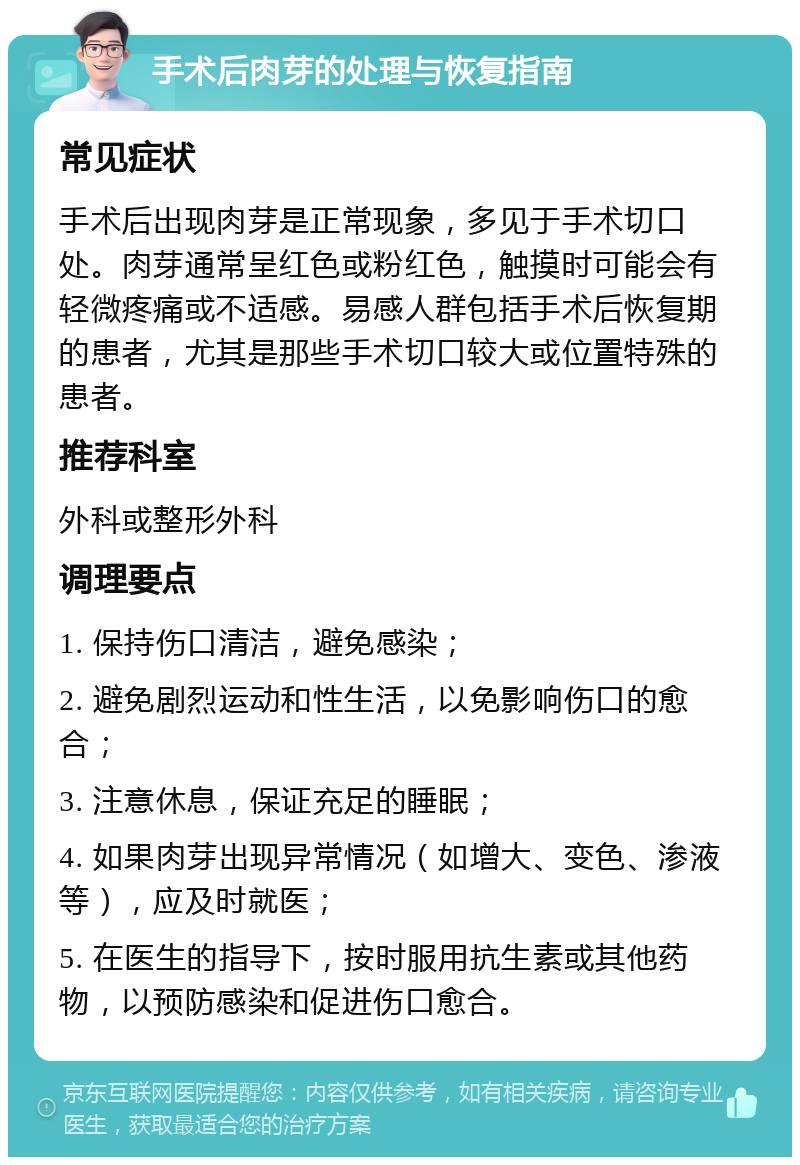 手术后肉芽的处理与恢复指南 常见症状 手术后出现肉芽是正常现象，多见于手术切口处。肉芽通常呈红色或粉红色，触摸时可能会有轻微疼痛或不适感。易感人群包括手术后恢复期的患者，尤其是那些手术切口较大或位置特殊的患者。 推荐科室 外科或整形外科 调理要点 1. 保持伤口清洁，避免感染； 2. 避免剧烈运动和性生活，以免影响伤口的愈合； 3. 注意休息，保证充足的睡眠； 4. 如果肉芽出现异常情况（如增大、变色、渗液等），应及时就医； 5. 在医生的指导下，按时服用抗生素或其他药物，以预防感染和促进伤口愈合。