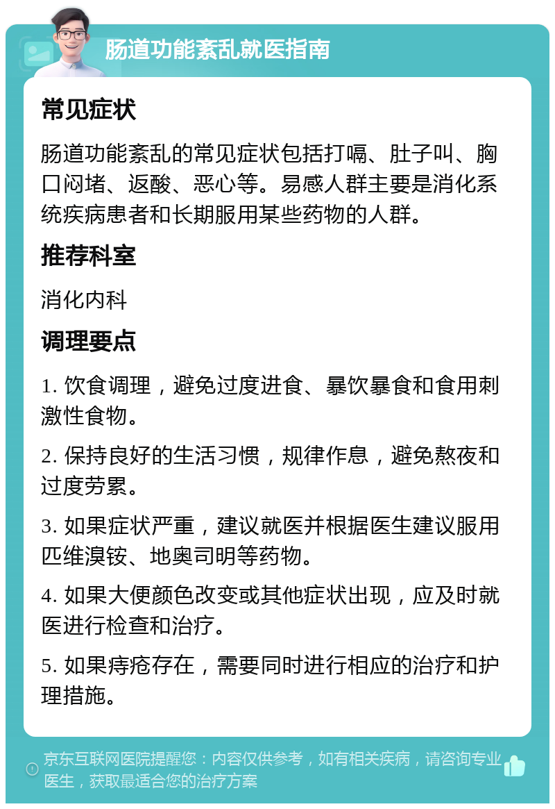 肠道功能紊乱就医指南 常见症状 肠道功能紊乱的常见症状包括打嗝、肚子叫、胸口闷堵、返酸、恶心等。易感人群主要是消化系统疾病患者和长期服用某些药物的人群。 推荐科室 消化内科 调理要点 1. 饮食调理，避免过度进食、暴饮暴食和食用刺激性食物。 2. 保持良好的生活习惯，规律作息，避免熬夜和过度劳累。 3. 如果症状严重，建议就医并根据医生建议服用匹维溴铵、地奥司明等药物。 4. 如果大便颜色改变或其他症状出现，应及时就医进行检查和治疗。 5. 如果痔疮存在，需要同时进行相应的治疗和护理措施。