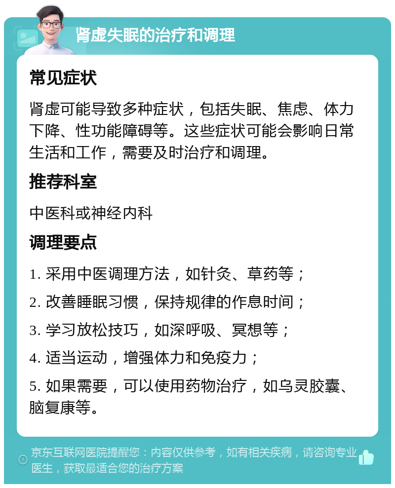 肾虚失眠的治疗和调理 常见症状 肾虚可能导致多种症状，包括失眠、焦虑、体力下降、性功能障碍等。这些症状可能会影响日常生活和工作，需要及时治疗和调理。 推荐科室 中医科或神经内科 调理要点 1. 采用中医调理方法，如针灸、草药等； 2. 改善睡眠习惯，保持规律的作息时间； 3. 学习放松技巧，如深呼吸、冥想等； 4. 适当运动，增强体力和免疫力； 5. 如果需要，可以使用药物治疗，如乌灵胶囊、脑复康等。