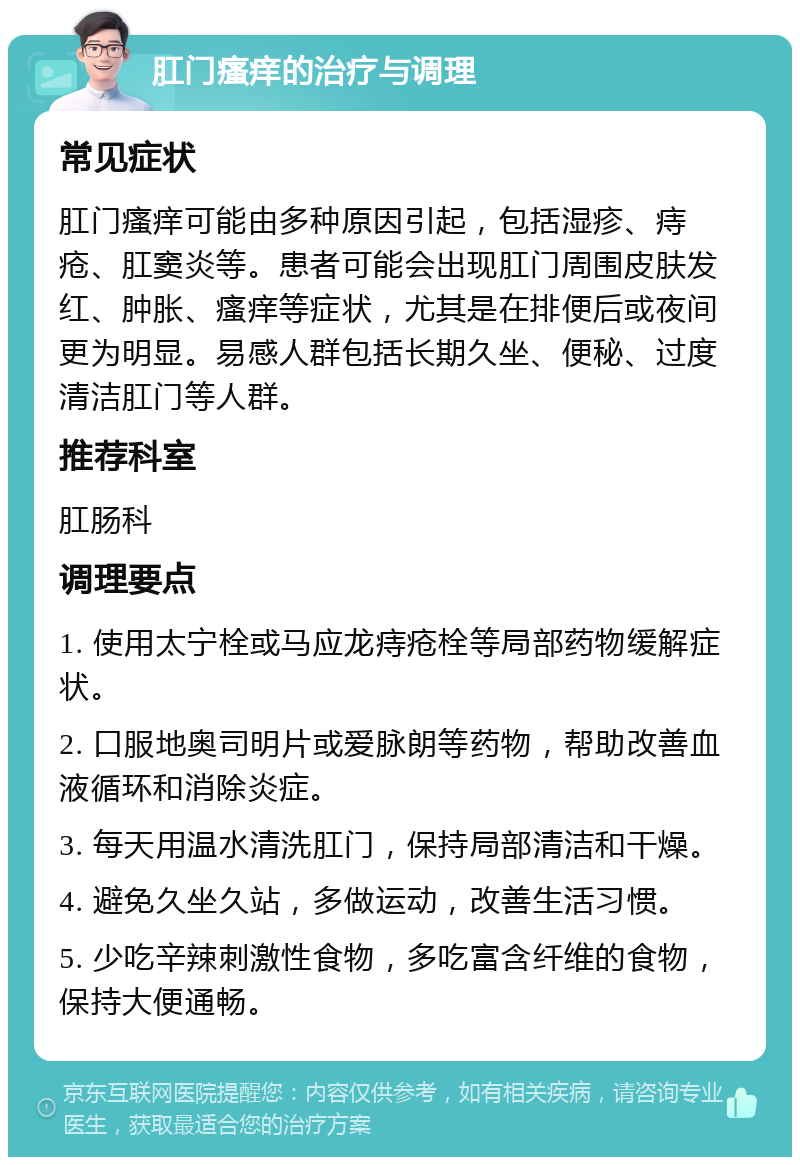 肛门瘙痒的治疗与调理 常见症状 肛门瘙痒可能由多种原因引起，包括湿疹、痔疮、肛窦炎等。患者可能会出现肛门周围皮肤发红、肿胀、瘙痒等症状，尤其是在排便后或夜间更为明显。易感人群包括长期久坐、便秘、过度清洁肛门等人群。 推荐科室 肛肠科 调理要点 1. 使用太宁栓或马应龙痔疮栓等局部药物缓解症状。 2. 口服地奥司明片或爱脉朗等药物，帮助改善血液循环和消除炎症。 3. 每天用温水清洗肛门，保持局部清洁和干燥。 4. 避免久坐久站，多做运动，改善生活习惯。 5. 少吃辛辣刺激性食物，多吃富含纤维的食物，保持大便通畅。