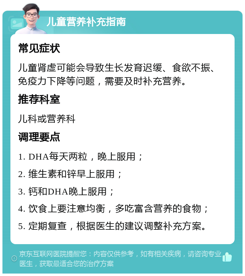 儿童营养补充指南 常见症状 儿童肾虚可能会导致生长发育迟缓、食欲不振、免疫力下降等问题，需要及时补充营养。 推荐科室 儿科或营养科 调理要点 1. DHA每天两粒，晚上服用； 2. 维生素和锌早上服用； 3. 钙和DHA晚上服用； 4. 饮食上要注意均衡，多吃富含营养的食物； 5. 定期复查，根据医生的建议调整补充方案。