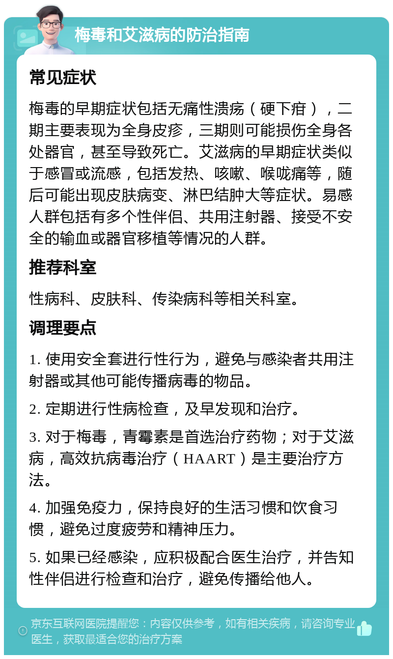 梅毒和艾滋病的防治指南 常见症状 梅毒的早期症状包括无痛性溃疡（硬下疳），二期主要表现为全身皮疹，三期则可能损伤全身各处器官，甚至导致死亡。艾滋病的早期症状类似于感冒或流感，包括发热、咳嗽、喉咙痛等，随后可能出现皮肤病变、淋巴结肿大等症状。易感人群包括有多个性伴侣、共用注射器、接受不安全的输血或器官移植等情况的人群。 推荐科室 性病科、皮肤科、传染病科等相关科室。 调理要点 1. 使用安全套进行性行为，避免与感染者共用注射器或其他可能传播病毒的物品。 2. 定期进行性病检查，及早发现和治疗。 3. 对于梅毒，青霉素是首选治疗药物；对于艾滋病，高效抗病毒治疗（HAART）是主要治疗方法。 4. 加强免疫力，保持良好的生活习惯和饮食习惯，避免过度疲劳和精神压力。 5. 如果已经感染，应积极配合医生治疗，并告知性伴侣进行检查和治疗，避免传播给他人。