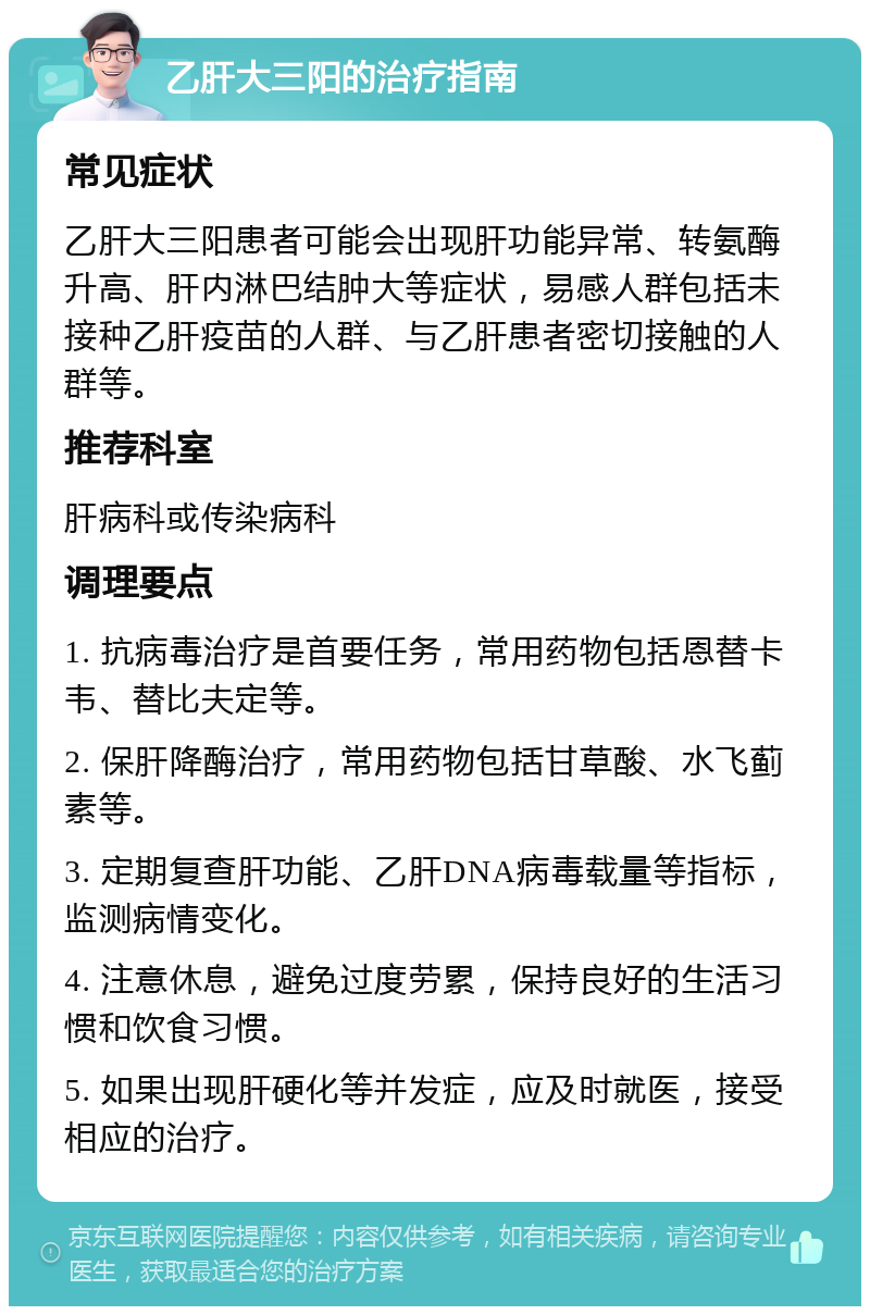 乙肝大三阳的治疗指南 常见症状 乙肝大三阳患者可能会出现肝功能异常、转氨酶升高、肝内淋巴结肿大等症状，易感人群包括未接种乙肝疫苗的人群、与乙肝患者密切接触的人群等。 推荐科室 肝病科或传染病科 调理要点 1. 抗病毒治疗是首要任务，常用药物包括恩替卡韦、替比夫定等。 2. 保肝降酶治疗，常用药物包括甘草酸、水飞蓟素等。 3. 定期复查肝功能、乙肝DNA病毒载量等指标，监测病情变化。 4. 注意休息，避免过度劳累，保持良好的生活习惯和饮食习惯。 5. 如果出现肝硬化等并发症，应及时就医，接受相应的治疗。