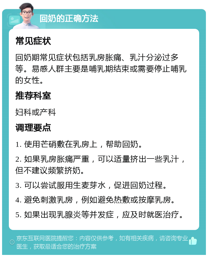 回奶的正确方法 常见症状 回奶期常见症状包括乳房胀痛、乳汁分泌过多等。易感人群主要是哺乳期结束或需要停止哺乳的女性。 推荐科室 妇科或产科 调理要点 1. 使用芒硝敷在乳房上，帮助回奶。 2. 如果乳房胀痛严重，可以适量挤出一些乳汁，但不建议频繁挤奶。 3. 可以尝试服用生麦芽水，促进回奶过程。 4. 避免刺激乳房，例如避免热敷或按摩乳房。 5. 如果出现乳腺炎等并发症，应及时就医治疗。