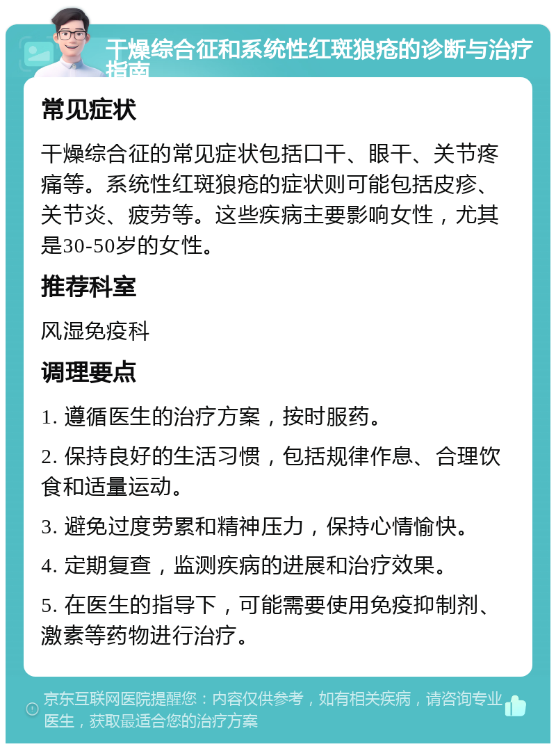 干燥综合征和系统性红斑狼疮的诊断与治疗指南 常见症状 干燥综合征的常见症状包括口干、眼干、关节疼痛等。系统性红斑狼疮的症状则可能包括皮疹、关节炎、疲劳等。这些疾病主要影响女性，尤其是30-50岁的女性。 推荐科室 风湿免疫科 调理要点 1. 遵循医生的治疗方案，按时服药。 2. 保持良好的生活习惯，包括规律作息、合理饮食和适量运动。 3. 避免过度劳累和精神压力，保持心情愉快。 4. 定期复查，监测疾病的进展和治疗效果。 5. 在医生的指导下，可能需要使用免疫抑制剂、激素等药物进行治疗。