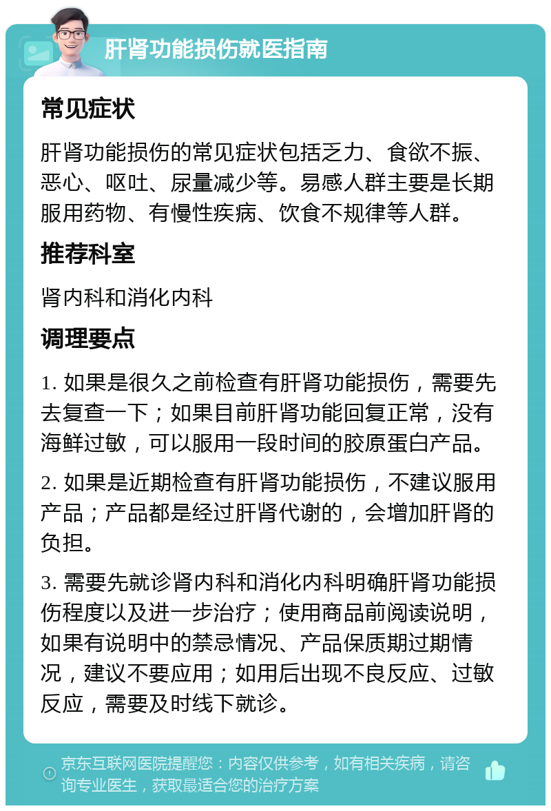 肝肾功能损伤就医指南 常见症状 肝肾功能损伤的常见症状包括乏力、食欲不振、恶心、呕吐、尿量减少等。易感人群主要是长期服用药物、有慢性疾病、饮食不规律等人群。 推荐科室 肾内科和消化内科 调理要点 1. 如果是很久之前检查有肝肾功能损伤，需要先去复查一下；如果目前肝肾功能回复正常，没有海鲜过敏，可以服用一段时间的胶原蛋白产品。 2. 如果是近期检查有肝肾功能损伤，不建议服用产品；产品都是经过肝肾代谢的，会增加肝肾的负担。 3. 需要先就诊肾内科和消化内科明确肝肾功能损伤程度以及进一步治疗；使用商品前阅读说明，如果有说明中的禁忌情况、产品保质期过期情况，建议不要应用；如用后出现不良反应、过敏反应，需要及时线下就诊。