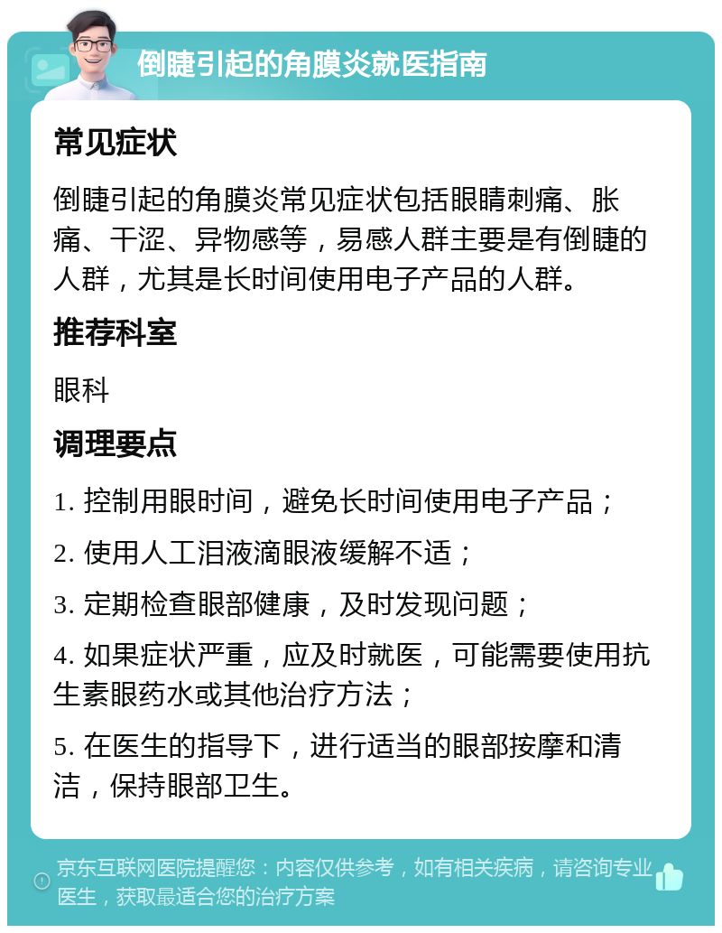 倒睫引起的角膜炎就医指南 常见症状 倒睫引起的角膜炎常见症状包括眼睛刺痛、胀痛、干涩、异物感等，易感人群主要是有倒睫的人群，尤其是长时间使用电子产品的人群。 推荐科室 眼科 调理要点 1. 控制用眼时间，避免长时间使用电子产品； 2. 使用人工泪液滴眼液缓解不适； 3. 定期检查眼部健康，及时发现问题； 4. 如果症状严重，应及时就医，可能需要使用抗生素眼药水或其他治疗方法； 5. 在医生的指导下，进行适当的眼部按摩和清洁，保持眼部卫生。