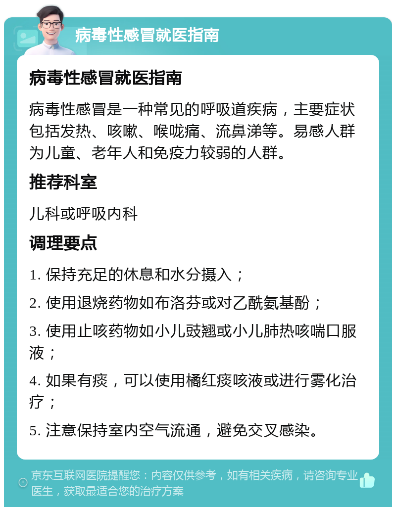 病毒性感冒就医指南 病毒性感冒就医指南 病毒性感冒是一种常见的呼吸道疾病，主要症状包括发热、咳嗽、喉咙痛、流鼻涕等。易感人群为儿童、老年人和免疫力较弱的人群。 推荐科室 儿科或呼吸内科 调理要点 1. 保持充足的休息和水分摄入； 2. 使用退烧药物如布洛芬或对乙酰氨基酚； 3. 使用止咳药物如小儿豉翘或小儿肺热咳喘口服液； 4. 如果有痰，可以使用橘红痰咳液或进行雾化治疗； 5. 注意保持室内空气流通，避免交叉感染。