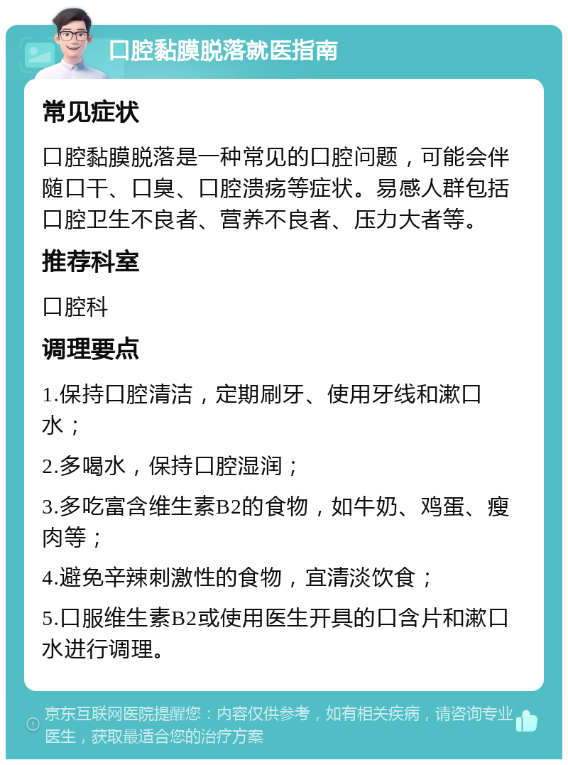 口腔黏膜脱落就医指南 常见症状 口腔黏膜脱落是一种常见的口腔问题，可能会伴随口干、口臭、口腔溃疡等症状。易感人群包括口腔卫生不良者、营养不良者、压力大者等。 推荐科室 口腔科 调理要点 1.保持口腔清洁，定期刷牙、使用牙线和漱口水； 2.多喝水，保持口腔湿润； 3.多吃富含维生素B2的食物，如牛奶、鸡蛋、瘦肉等； 4.避免辛辣刺激性的食物，宜清淡饮食； 5.口服维生素B2或使用医生开具的口含片和漱口水进行调理。