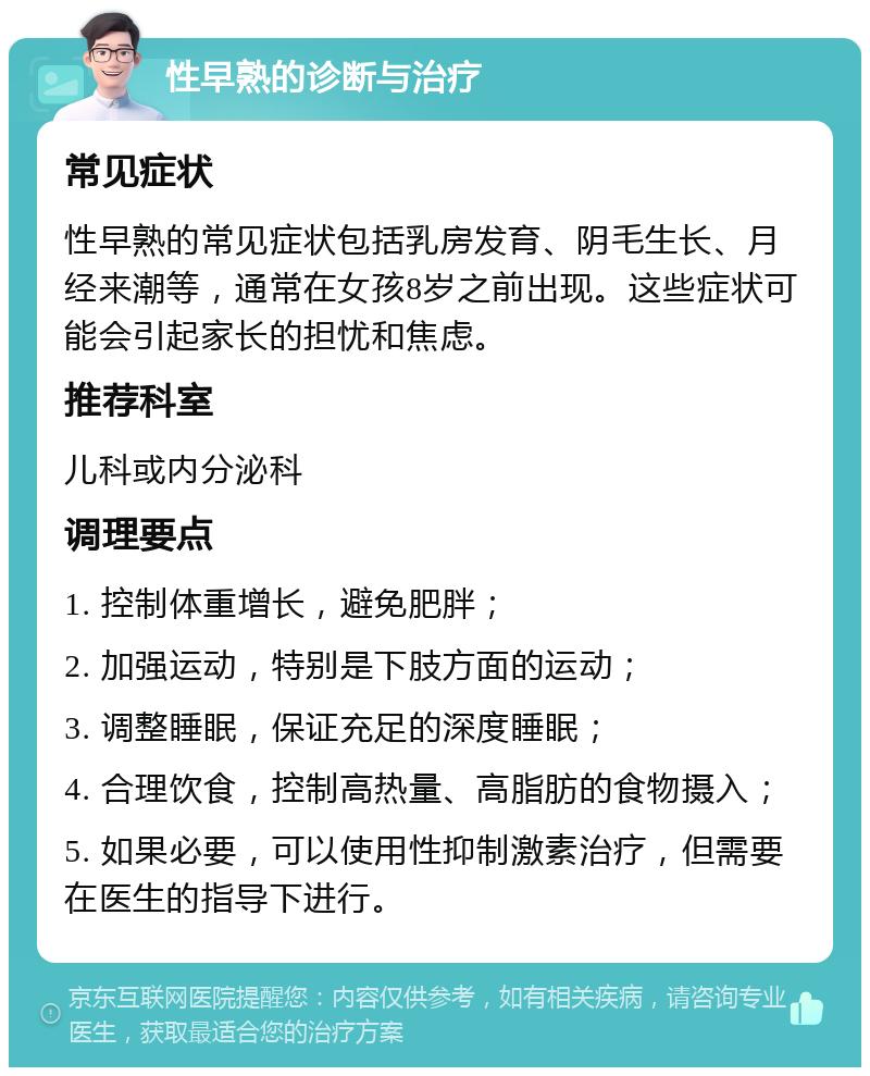 性早熟的诊断与治疗 常见症状 性早熟的常见症状包括乳房发育、阴毛生长、月经来潮等，通常在女孩8岁之前出现。这些症状可能会引起家长的担忧和焦虑。 推荐科室 儿科或内分泌科 调理要点 1. 控制体重增长，避免肥胖； 2. 加强运动，特别是下肢方面的运动； 3. 调整睡眠，保证充足的深度睡眠； 4. 合理饮食，控制高热量、高脂肪的食物摄入； 5. 如果必要，可以使用性抑制激素治疗，但需要在医生的指导下进行。