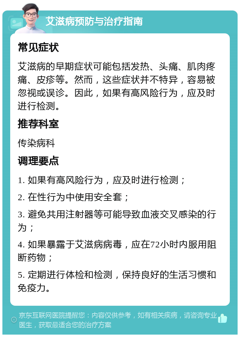 艾滋病预防与治疗指南 常见症状 艾滋病的早期症状可能包括发热、头痛、肌肉疼痛、皮疹等。然而，这些症状并不特异，容易被忽视或误诊。因此，如果有高风险行为，应及时进行检测。 推荐科室 传染病科 调理要点 1. 如果有高风险行为，应及时进行检测； 2. 在性行为中使用安全套； 3. 避免共用注射器等可能导致血液交叉感染的行为； 4. 如果暴露于艾滋病病毒，应在72小时内服用阻断药物； 5. 定期进行体检和检测，保持良好的生活习惯和免疫力。