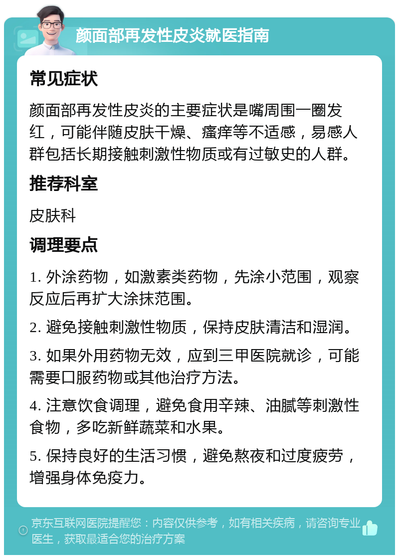 颜面部再发性皮炎就医指南 常见症状 颜面部再发性皮炎的主要症状是嘴周围一圈发红，可能伴随皮肤干燥、瘙痒等不适感，易感人群包括长期接触刺激性物质或有过敏史的人群。 推荐科室 皮肤科 调理要点 1. 外涂药物，如激素类药物，先涂小范围，观察反应后再扩大涂抹范围。 2. 避免接触刺激性物质，保持皮肤清洁和湿润。 3. 如果外用药物无效，应到三甲医院就诊，可能需要口服药物或其他治疗方法。 4. 注意饮食调理，避免食用辛辣、油腻等刺激性食物，多吃新鲜蔬菜和水果。 5. 保持良好的生活习惯，避免熬夜和过度疲劳，增强身体免疫力。