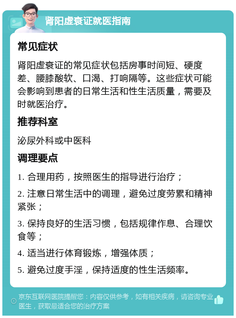 肾阳虚衰证就医指南 常见症状 肾阳虚衰证的常见症状包括房事时间短、硬度差、腰膝酸软、口渴、打响隔等。这些症状可能会影响到患者的日常生活和性生活质量，需要及时就医治疗。 推荐科室 泌尿外科或中医科 调理要点 1. 合理用药，按照医生的指导进行治疗； 2. 注意日常生活中的调理，避免过度劳累和精神紧张； 3. 保持良好的生活习惯，包括规律作息、合理饮食等； 4. 适当进行体育锻炼，增强体质； 5. 避免过度手淫，保持适度的性生活频率。