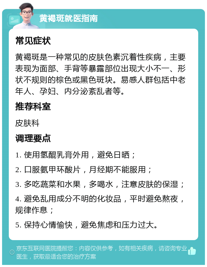 黄褐斑就医指南 常见症状 黄褐斑是一种常见的皮肤色素沉着性疾病，主要表现为面部、手背等暴露部位出现大小不一、形状不规则的棕色或黑色斑块。易感人群包括中老年人、孕妇、内分泌紊乱者等。 推荐科室 皮肤科 调理要点 1. 使用氢醌乳膏外用，避免日晒； 2. 口服氨甲环酸片，月经期不能服用； 3. 多吃蔬菜和水果，多喝水，注意皮肤的保湿； 4. 避免乱用成分不明的化妆品，平时避免熬夜，规律作息； 5. 保持心情愉快，避免焦虑和压力过大。