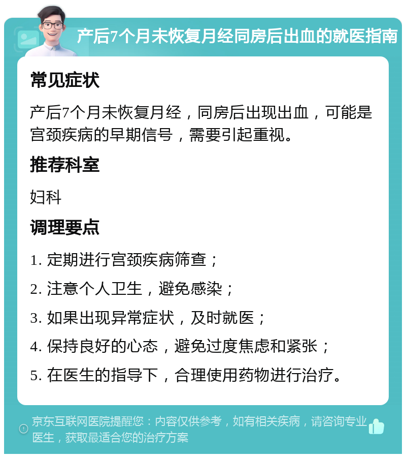 产后7个月未恢复月经同房后出血的就医指南 常见症状 产后7个月未恢复月经，同房后出现出血，可能是宫颈疾病的早期信号，需要引起重视。 推荐科室 妇科 调理要点 1. 定期进行宫颈疾病筛查； 2. 注意个人卫生，避免感染； 3. 如果出现异常症状，及时就医； 4. 保持良好的心态，避免过度焦虑和紧张； 5. 在医生的指导下，合理使用药物进行治疗。