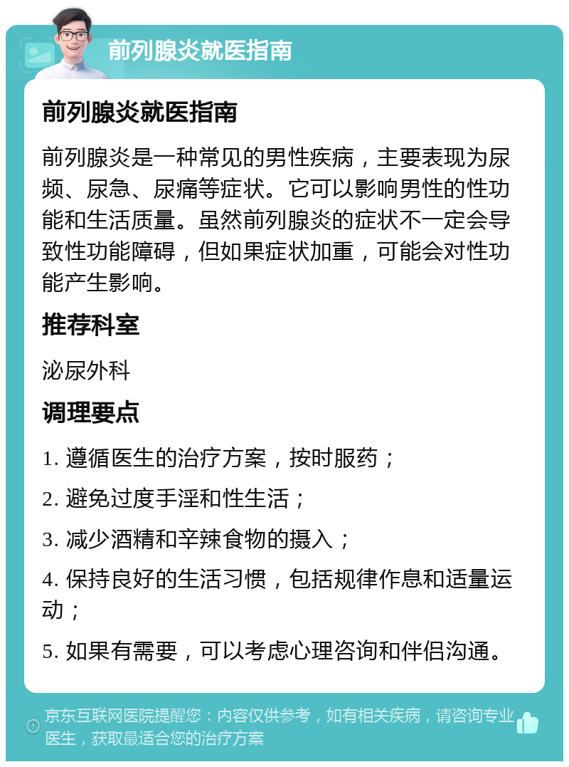 前列腺炎就医指南 前列腺炎就医指南 前列腺炎是一种常见的男性疾病，主要表现为尿频、尿急、尿痛等症状。它可以影响男性的性功能和生活质量。虽然前列腺炎的症状不一定会导致性功能障碍，但如果症状加重，可能会对性功能产生影响。 推荐科室 泌尿外科 调理要点 1. 遵循医生的治疗方案，按时服药； 2. 避免过度手淫和性生活； 3. 减少酒精和辛辣食物的摄入； 4. 保持良好的生活习惯，包括规律作息和适量运动； 5. 如果有需要，可以考虑心理咨询和伴侣沟通。