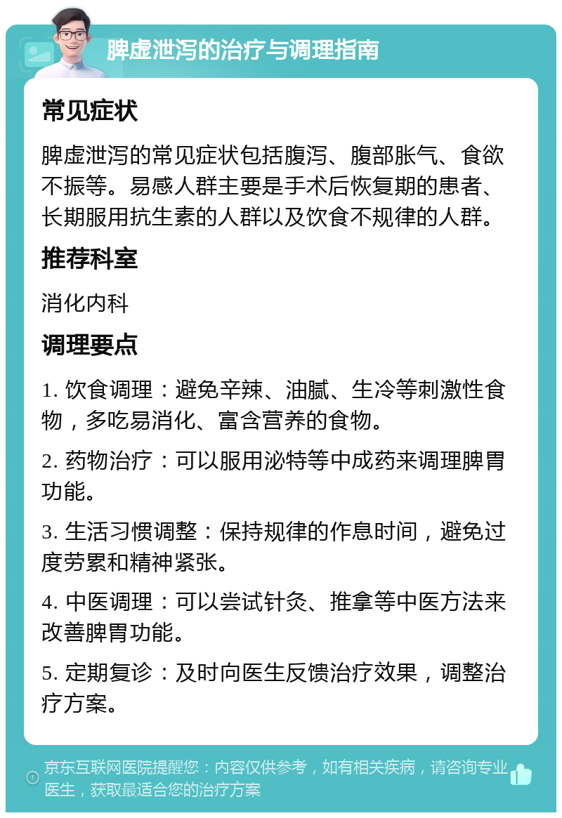 脾虚泄泻的治疗与调理指南 常见症状 脾虚泄泻的常见症状包括腹泻、腹部胀气、食欲不振等。易感人群主要是手术后恢复期的患者、长期服用抗生素的人群以及饮食不规律的人群。 推荐科室 消化内科 调理要点 1. 饮食调理：避免辛辣、油腻、生冷等刺激性食物，多吃易消化、富含营养的食物。 2. 药物治疗：可以服用泌特等中成药来调理脾胃功能。 3. 生活习惯调整：保持规律的作息时间，避免过度劳累和精神紧张。 4. 中医调理：可以尝试针灸、推拿等中医方法来改善脾胃功能。 5. 定期复诊：及时向医生反馈治疗效果，调整治疗方案。