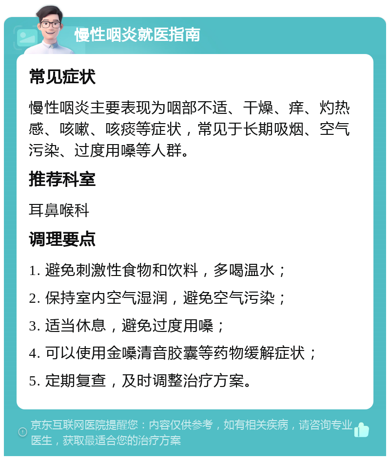 慢性咽炎就医指南 常见症状 慢性咽炎主要表现为咽部不适、干燥、痒、灼热感、咳嗽、咳痰等症状，常见于长期吸烟、空气污染、过度用嗓等人群。 推荐科室 耳鼻喉科 调理要点 1. 避免刺激性食物和饮料，多喝温水； 2. 保持室内空气湿润，避免空气污染； 3. 适当休息，避免过度用嗓； 4. 可以使用金嗓清音胶囊等药物缓解症状； 5. 定期复查，及时调整治疗方案。