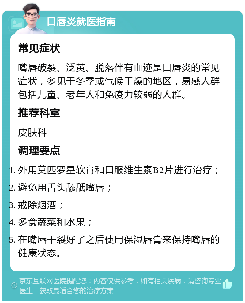 口唇炎就医指南 常见症状 嘴唇破裂、泛黄、脱落伴有血迹是口唇炎的常见症状，多见于冬季或气候干燥的地区，易感人群包括儿童、老年人和免疫力较弱的人群。 推荐科室 皮肤科 调理要点 外用莫匹罗星软膏和口服维生素B2片进行治疗； 避免用舌头舔舐嘴唇； 戒除烟酒； 多食蔬菜和水果； 在嘴唇干裂好了之后使用保湿唇膏来保持嘴唇的健康状态。