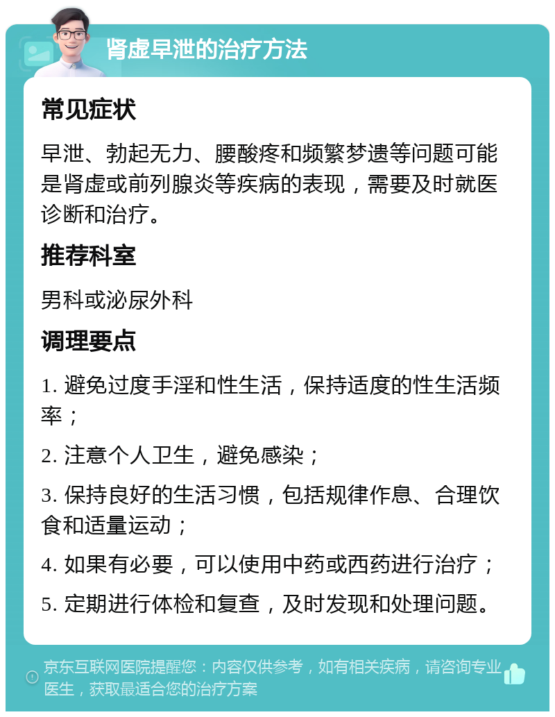 肾虚早泄的治疗方法 常见症状 早泄、勃起无力、腰酸疼和频繁梦遗等问题可能是肾虚或前列腺炎等疾病的表现，需要及时就医诊断和治疗。 推荐科室 男科或泌尿外科 调理要点 1. 避免过度手淫和性生活，保持适度的性生活频率； 2. 注意个人卫生，避免感染； 3. 保持良好的生活习惯，包括规律作息、合理饮食和适量运动； 4. 如果有必要，可以使用中药或西药进行治疗； 5. 定期进行体检和复查，及时发现和处理问题。