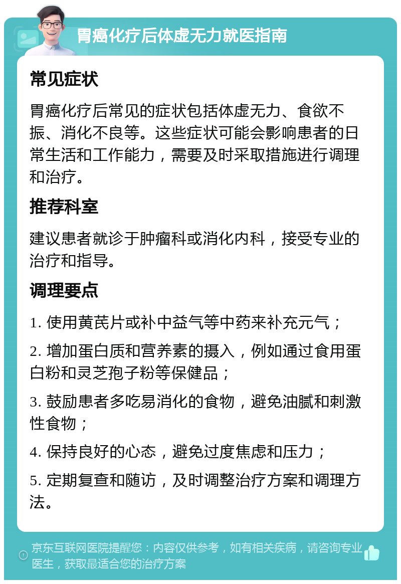 胃癌化疗后体虚无力就医指南 常见症状 胃癌化疗后常见的症状包括体虚无力、食欲不振、消化不良等。这些症状可能会影响患者的日常生活和工作能力，需要及时采取措施进行调理和治疗。 推荐科室 建议患者就诊于肿瘤科或消化内科，接受专业的治疗和指导。 调理要点 1. 使用黄芪片或补中益气等中药来补充元气； 2. 增加蛋白质和营养素的摄入，例如通过食用蛋白粉和灵芝孢子粉等保健品； 3. 鼓励患者多吃易消化的食物，避免油腻和刺激性食物； 4. 保持良好的心态，避免过度焦虑和压力； 5. 定期复查和随访，及时调整治疗方案和调理方法。