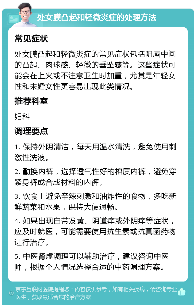 处女膜凸起和轻微炎症的处理方法 常见症状 处女膜凸起和轻微炎症的常见症状包括阴唇中间的凸起、肉球感、轻微的垂坠感等。这些症状可能会在上火或不注意卫生时加重，尤其是年轻女性和未婚女性更容易出现此类情况。 推荐科室 妇科 调理要点 1. 保持外阴清洁，每天用温水清洗，避免使用刺激性洗液。 2. 勤换内裤，选择透气性好的棉质内裤，避免穿紧身裤或合成材料的内裤。 3. 饮食上避免辛辣刺激和油炸性的食物，多吃新鲜蔬菜和水果，保持大便通畅。 4. 如果出现白带发黄、阴道痒或外阴痒等症状，应及时就医，可能需要使用抗生素或抗真菌药物进行治疗。 5. 中医肾虚调理可以辅助治疗，建议咨询中医师，根据个人情况选择合适的中药调理方案。