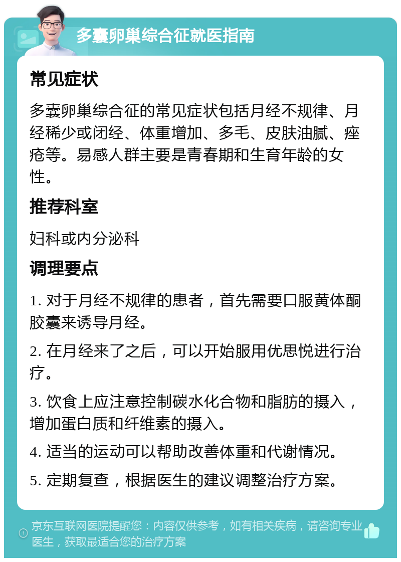 多囊卵巢综合征就医指南 常见症状 多囊卵巢综合征的常见症状包括月经不规律、月经稀少或闭经、体重增加、多毛、皮肤油腻、痤疮等。易感人群主要是青春期和生育年龄的女性。 推荐科室 妇科或内分泌科 调理要点 1. 对于月经不规律的患者，首先需要口服黄体酮胶囊来诱导月经。 2. 在月经来了之后，可以开始服用优思悦进行治疗。 3. 饮食上应注意控制碳水化合物和脂肪的摄入，增加蛋白质和纤维素的摄入。 4. 适当的运动可以帮助改善体重和代谢情况。 5. 定期复查，根据医生的建议调整治疗方案。