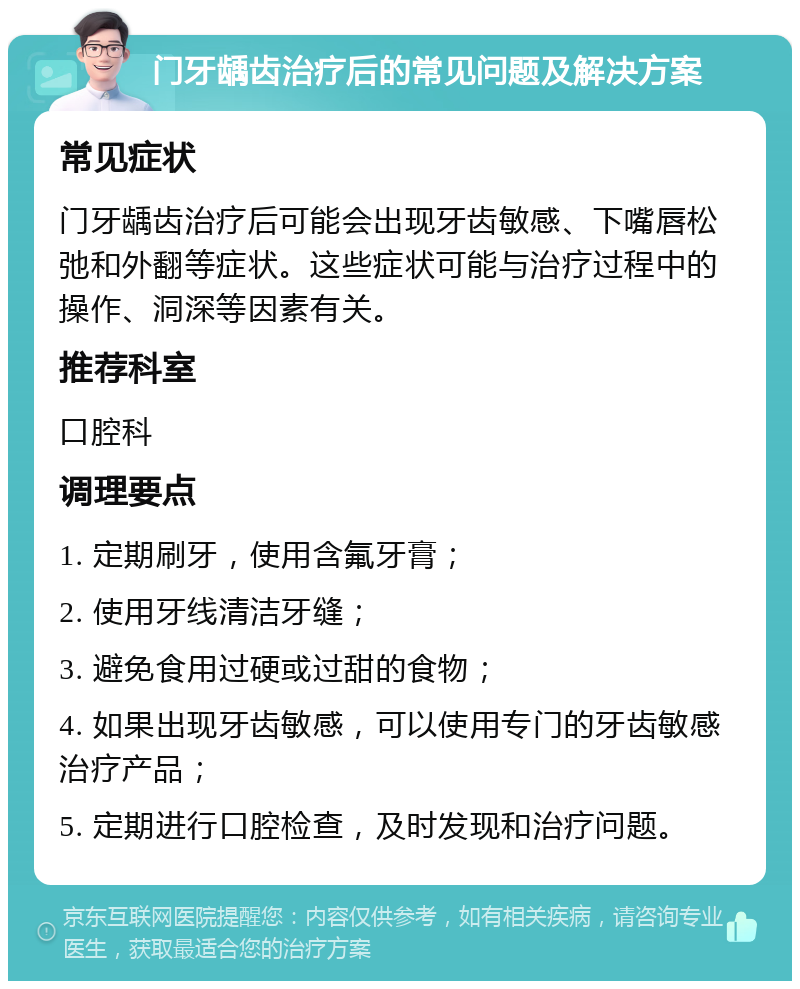 门牙龋齿治疗后的常见问题及解决方案 常见症状 门牙龋齿治疗后可能会出现牙齿敏感、下嘴唇松弛和外翻等症状。这些症状可能与治疗过程中的操作、洞深等因素有关。 推荐科室 口腔科 调理要点 1. 定期刷牙，使用含氟牙膏； 2. 使用牙线清洁牙缝； 3. 避免食用过硬或过甜的食物； 4. 如果出现牙齿敏感，可以使用专门的牙齿敏感治疗产品； 5. 定期进行口腔检查，及时发现和治疗问题。