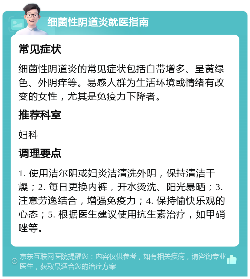 细菌性阴道炎就医指南 常见症状 细菌性阴道炎的常见症状包括白带增多、呈黄绿色、外阴痒等。易感人群为生活环境或情绪有改变的女性，尤其是免疫力下降者。 推荐科室 妇科 调理要点 1. 使用洁尔阴或妇炎洁清洗外阴，保持清洁干燥；2. 每日更换内裤，开水烫洗、阳光暴晒；3. 注意劳逸结合，增强免疫力；4. 保持愉快乐观的心态；5. 根据医生建议使用抗生素治疗，如甲硝唑等。