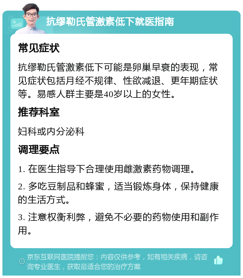 抗缪勒氏管激素低下就医指南 常见症状 抗缪勒氏管激素低下可能是卵巢早衰的表现，常见症状包括月经不规律、性欲减退、更年期症状等。易感人群主要是40岁以上的女性。 推荐科室 妇科或内分泌科 调理要点 1. 在医生指导下合理使用雌激素药物调理。 2. 多吃豆制品和蜂蜜，适当锻炼身体，保持健康的生活方式。 3. 注意权衡利弊，避免不必要的药物使用和副作用。