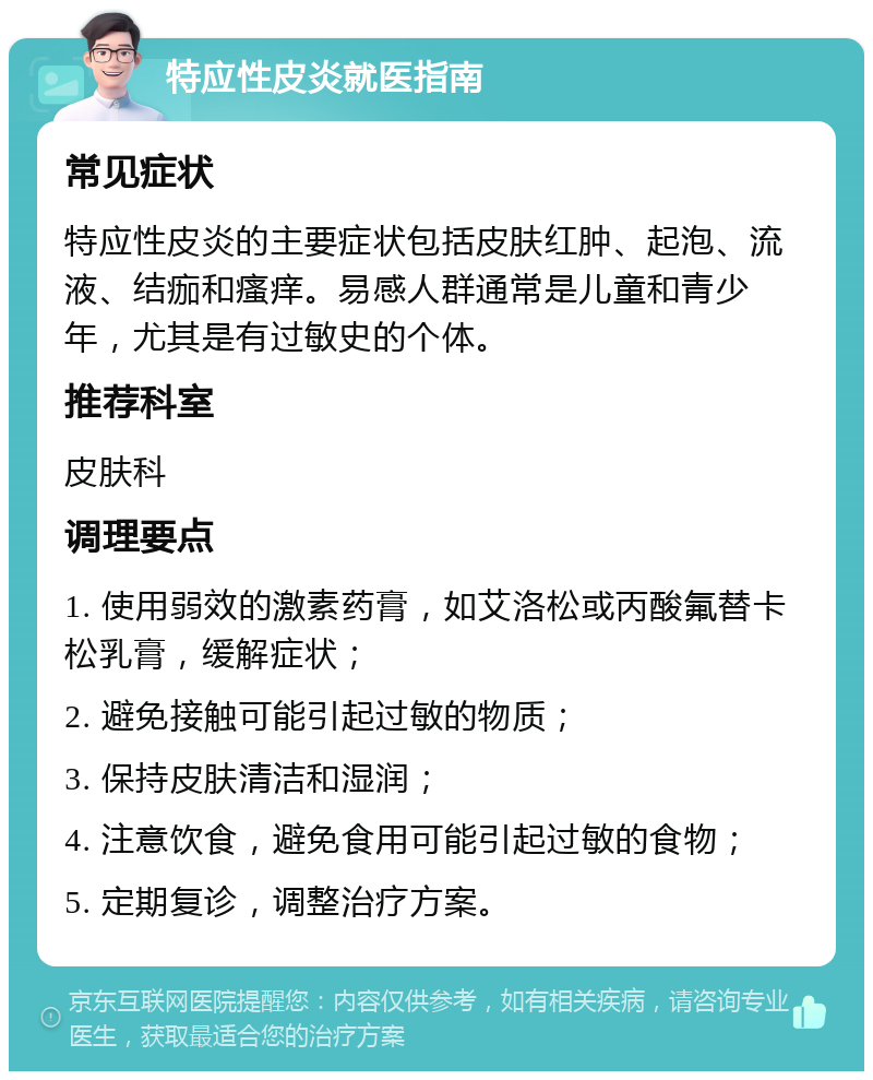 特应性皮炎就医指南 常见症状 特应性皮炎的主要症状包括皮肤红肿、起泡、流液、结痂和瘙痒。易感人群通常是儿童和青少年，尤其是有过敏史的个体。 推荐科室 皮肤科 调理要点 1. 使用弱效的激素药膏，如艾洛松或丙酸氟替卡松乳膏，缓解症状； 2. 避免接触可能引起过敏的物质； 3. 保持皮肤清洁和湿润； 4. 注意饮食，避免食用可能引起过敏的食物； 5. 定期复诊，调整治疗方案。