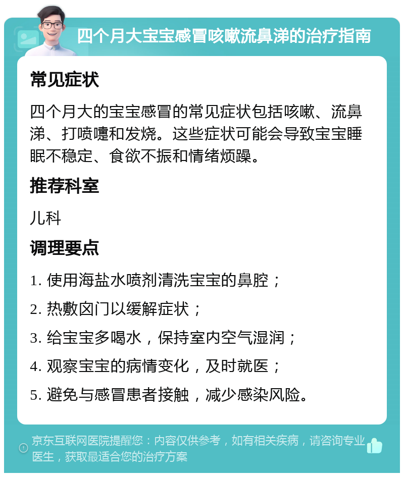 四个月大宝宝感冒咳嗽流鼻涕的治疗指南 常见症状 四个月大的宝宝感冒的常见症状包括咳嗽、流鼻涕、打喷嚏和发烧。这些症状可能会导致宝宝睡眠不稳定、食欲不振和情绪烦躁。 推荐科室 儿科 调理要点 1. 使用海盐水喷剂清洗宝宝的鼻腔； 2. 热敷囟门以缓解症状； 3. 给宝宝多喝水，保持室内空气湿润； 4. 观察宝宝的病情变化，及时就医； 5. 避免与感冒患者接触，减少感染风险。