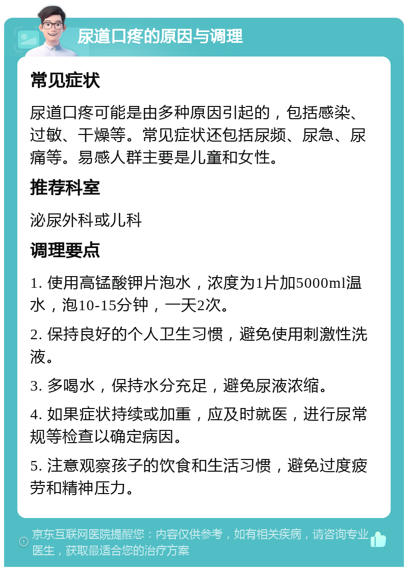 尿道口疼的原因与调理 常见症状 尿道口疼可能是由多种原因引起的，包括感染、过敏、干燥等。常见症状还包括尿频、尿急、尿痛等。易感人群主要是儿童和女性。 推荐科室 泌尿外科或儿科 调理要点 1. 使用高锰酸钾片泡水，浓度为1片加5000ml温水，泡10-15分钟，一天2次。 2. 保持良好的个人卫生习惯，避免使用刺激性洗液。 3. 多喝水，保持水分充足，避免尿液浓缩。 4. 如果症状持续或加重，应及时就医，进行尿常规等检查以确定病因。 5. 注意观察孩子的饮食和生活习惯，避免过度疲劳和精神压力。