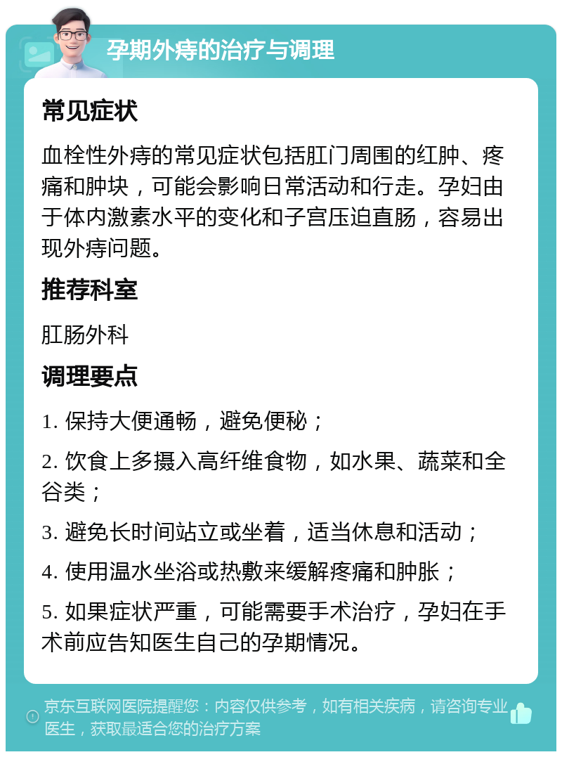 孕期外痔的治疗与调理 常见症状 血栓性外痔的常见症状包括肛门周围的红肿、疼痛和肿块，可能会影响日常活动和行走。孕妇由于体内激素水平的变化和子宫压迫直肠，容易出现外痔问题。 推荐科室 肛肠外科 调理要点 1. 保持大便通畅，避免便秘； 2. 饮食上多摄入高纤维食物，如水果、蔬菜和全谷类； 3. 避免长时间站立或坐着，适当休息和活动； 4. 使用温水坐浴或热敷来缓解疼痛和肿胀； 5. 如果症状严重，可能需要手术治疗，孕妇在手术前应告知医生自己的孕期情况。