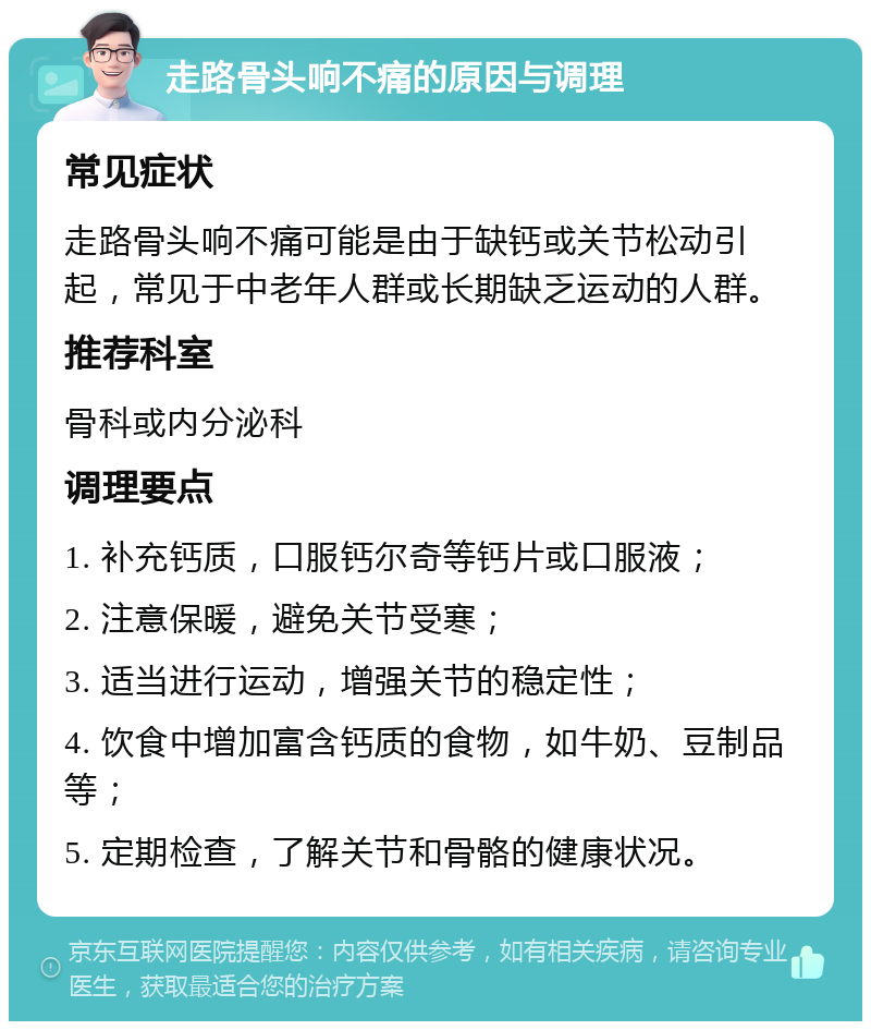 走路骨头响不痛的原因与调理 常见症状 走路骨头响不痛可能是由于缺钙或关节松动引起，常见于中老年人群或长期缺乏运动的人群。 推荐科室 骨科或内分泌科 调理要点 1. 补充钙质，口服钙尔奇等钙片或口服液； 2. 注意保暖，避免关节受寒； 3. 适当进行运动，增强关节的稳定性； 4. 饮食中增加富含钙质的食物，如牛奶、豆制品等； 5. 定期检查，了解关节和骨骼的健康状况。