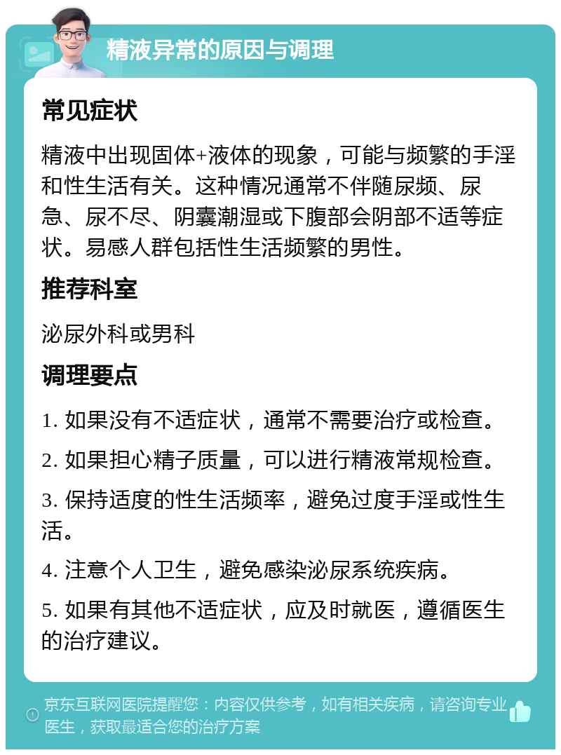 精液异常的原因与调理 常见症状 精液中出现固体+液体的现象，可能与频繁的手淫和性生活有关。这种情况通常不伴随尿频、尿急、尿不尽、阴囊潮湿或下腹部会阴部不适等症状。易感人群包括性生活频繁的男性。 推荐科室 泌尿外科或男科 调理要点 1. 如果没有不适症状，通常不需要治疗或检查。 2. 如果担心精子质量，可以进行精液常规检查。 3. 保持适度的性生活频率，避免过度手淫或性生活。 4. 注意个人卫生，避免感染泌尿系统疾病。 5. 如果有其他不适症状，应及时就医，遵循医生的治疗建议。