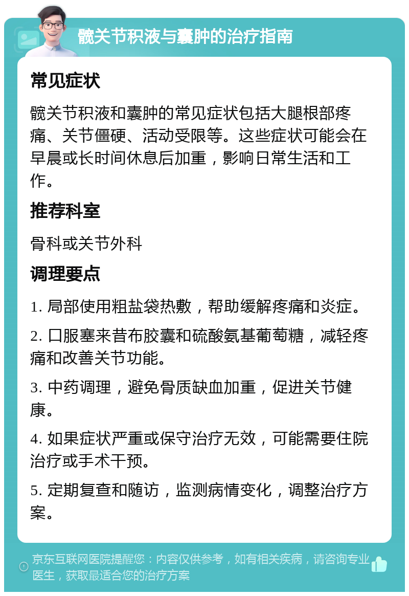 髋关节积液与囊肿的治疗指南 常见症状 髋关节积液和囊肿的常见症状包括大腿根部疼痛、关节僵硬、活动受限等。这些症状可能会在早晨或长时间休息后加重，影响日常生活和工作。 推荐科室 骨科或关节外科 调理要点 1. 局部使用粗盐袋热敷，帮助缓解疼痛和炎症。 2. 口服塞来昔布胶囊和硫酸氨基葡萄糖，减轻疼痛和改善关节功能。 3. 中药调理，避免骨质缺血加重，促进关节健康。 4. 如果症状严重或保守治疗无效，可能需要住院治疗或手术干预。 5. 定期复查和随访，监测病情变化，调整治疗方案。