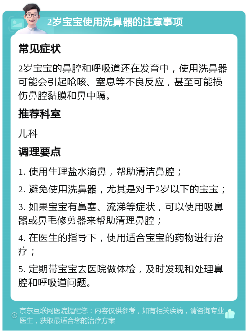 2岁宝宝使用洗鼻器的注意事项 常见症状 2岁宝宝的鼻腔和呼吸道还在发育中，使用洗鼻器可能会引起呛咳、窒息等不良反应，甚至可能损伤鼻腔黏膜和鼻中隔。 推荐科室 儿科 调理要点 1. 使用生理盐水滴鼻，帮助清洁鼻腔； 2. 避免使用洗鼻器，尤其是对于2岁以下的宝宝； 3. 如果宝宝有鼻塞、流涕等症状，可以使用吸鼻器或鼻毛修剪器来帮助清理鼻腔； 4. 在医生的指导下，使用适合宝宝的药物进行治疗； 5. 定期带宝宝去医院做体检，及时发现和处理鼻腔和呼吸道问题。