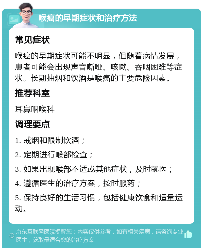 喉癌的早期症状和治疗方法 常见症状 喉癌的早期症状可能不明显，但随着病情发展，患者可能会出现声音嘶哑、咳嗽、吞咽困难等症状。长期抽烟和饮酒是喉癌的主要危险因素。 推荐科室 耳鼻咽喉科 调理要点 1. 戒烟和限制饮酒； 2. 定期进行喉部检查； 3. 如果出现喉部不适或其他症状，及时就医； 4. 遵循医生的治疗方案，按时服药； 5. 保持良好的生活习惯，包括健康饮食和适量运动。