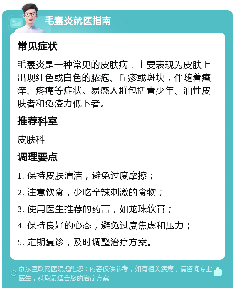 毛囊炎就医指南 常见症状 毛囊炎是一种常见的皮肤病，主要表现为皮肤上出现红色或白色的脓疱、丘疹或斑块，伴随着瘙痒、疼痛等症状。易感人群包括青少年、油性皮肤者和免疫力低下者。 推荐科室 皮肤科 调理要点 1. 保持皮肤清洁，避免过度摩擦； 2. 注意饮食，少吃辛辣刺激的食物； 3. 使用医生推荐的药膏，如龙珠软膏； 4. 保持良好的心态，避免过度焦虑和压力； 5. 定期复诊，及时调整治疗方案。