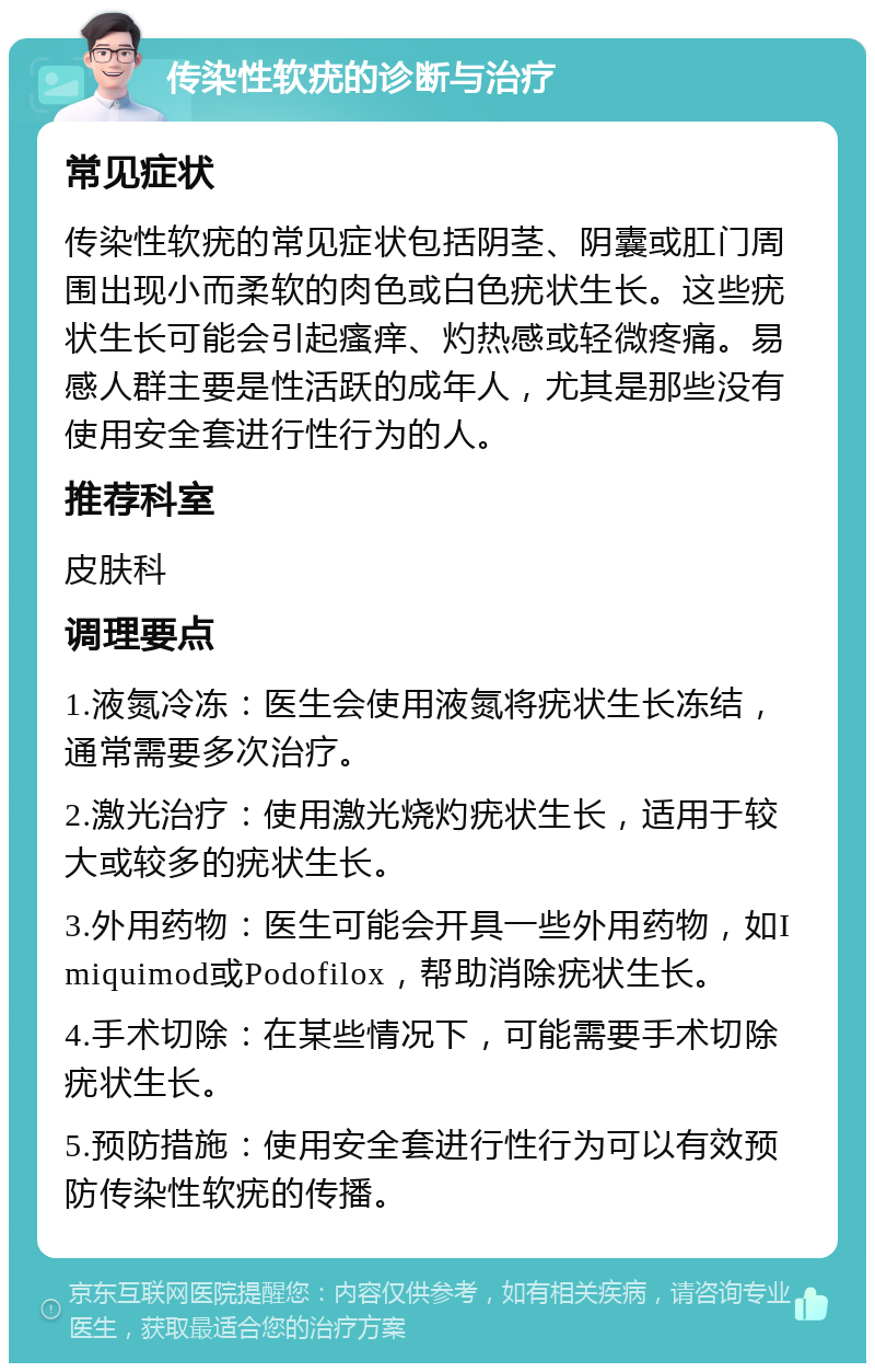 传染性软疣的诊断与治疗 常见症状 传染性软疣的常见症状包括阴茎、阴囊或肛门周围出现小而柔软的肉色或白色疣状生长。这些疣状生长可能会引起瘙痒、灼热感或轻微疼痛。易感人群主要是性活跃的成年人，尤其是那些没有使用安全套进行性行为的人。 推荐科室 皮肤科 调理要点 1.液氮冷冻：医生会使用液氮将疣状生长冻结，通常需要多次治疗。 2.激光治疗：使用激光烧灼疣状生长，适用于较大或较多的疣状生长。 3.外用药物：医生可能会开具一些外用药物，如Imiquimod或Podofilox，帮助消除疣状生长。 4.手术切除：在某些情况下，可能需要手术切除疣状生长。 5.预防措施：使用安全套进行性行为可以有效预防传染性软疣的传播。